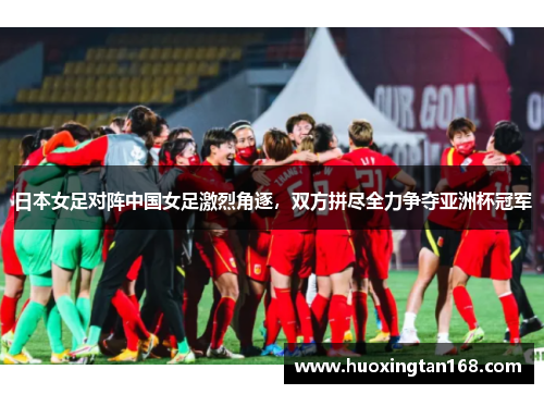 日本女足对阵中国女足激烈角逐，双方拼尽全力争夺亚洲杯冠军