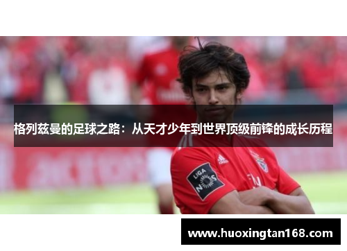 格列兹曼的足球之路：从天才少年到世界顶级前锋的成长历程
