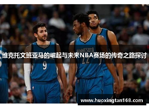 维克托文班亚马的崛起与未来NBA赛场的传奇之路探讨